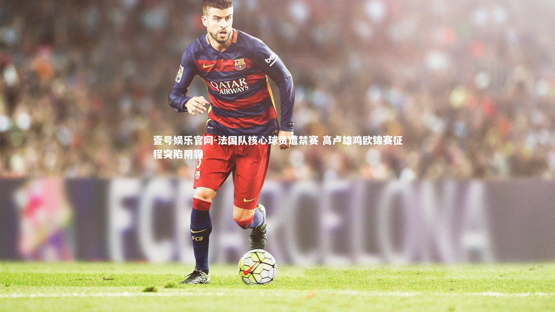 壹号娱乐官网-法国队核心球员遭禁赛 高卢雄鸡欧锦赛征程突陷阴霾